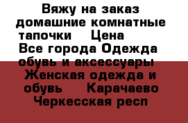 Вяжу на заказ домашние комнатные тапочки. › Цена ­ 800 - Все города Одежда, обувь и аксессуары » Женская одежда и обувь   . Карачаево-Черкесская респ.